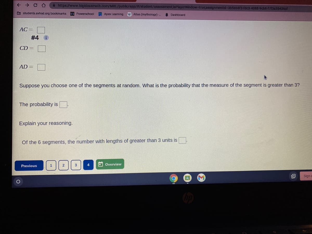 + → C A
A https://www.bigikdeasmath.com/MRL/public/app//student/assessment;isPlayerWindow-true;assignmentid%-3b5bb8f3-fdc3-4088-9cb8-f7f3a35436cf
O students.avhsd.org bookmarks
sS Powerschool
Apex Learning
W Atlas (mythology)
Dashboard
AC =
#4 0
CD =
AD =
Suppose you choose one of the segments at random. What is the probability that the measure of the segment is greater than 3?
The probability is
Explain your reasoning.
Of the 6 segments, the number with lengths of greater than 3 units isO.
2
3
4.
O Overview
Previous
Sign c
