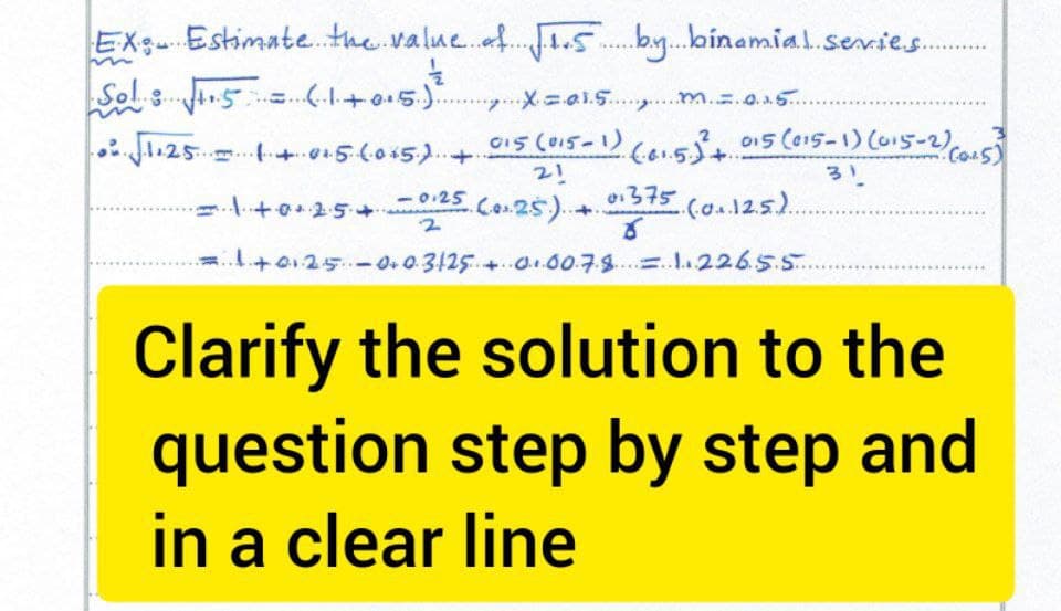 *****
EX Estimate the value of 1.1.5 by binamial series.
Sol: √1.5 = (1+0.5.)?²
X=0.³.5 m = 0.15...
√√1.251+0+5 (0×5) + 015 (015-1) (01.5.)² +015 (015-1) (015-2) (0.5)
21
31
01375
=1+0+25 +0.25 (0.2.5.)...
+
..(.0...12.5.)..
8
1+01·25 0.0.3125 + 0.00.7.8 = 1.226.5.5...
Clarify the solution to the
question step by step and
in a clear line