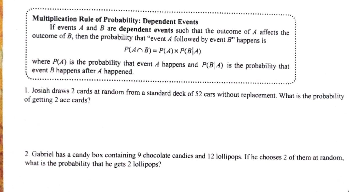 Multiplication Rule of Probability: Dependent Events
If events A and B are dependent events such that the outcome of A affects the
outcome of B, then the probability that "event A followed by event B" happens is
P(AB) = P(A) xP(B|A)
where P(A) is the probability that event A happens and P(BA) is the probability that
event B happens after A happened.
1. Josiah draws 2 cards at random from a standard deck of 52 cars without replacement. What is the probability
of getting 2 ace cards?
2. Gabriel has a candy box containing 9 chocolate candies and 12 lollipops. If he chooses 2 of them at random,
what is the probability that he gets 2 lollipops?