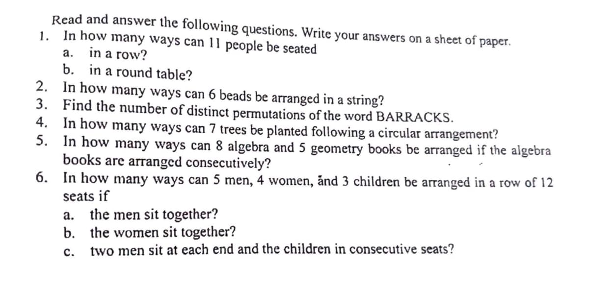 Read and answer the following questions. Write your answers on a sheet of paper.
In how many ways can 11 people be seated
1.
a.
in a row?
b. in a round table?
2.
In how many ways can 6 beads be arranged in a string?
3.
Find the number of distinct permutations of the word BARRACKS.
4.
In how many ways can 7 trees be planted following a circular arrangement?
5.
In how many ways can 8 algebra and 5 geometry books be arranged if the algebra
books are arranged consecutively?
6. In how many ways can 5 men, 4 women, and 3 children be arranged in a row of 12
seats if
a.
the men sit together?
b. the women sit together?
C.
two men sit at each end and the children in consecutive seats?