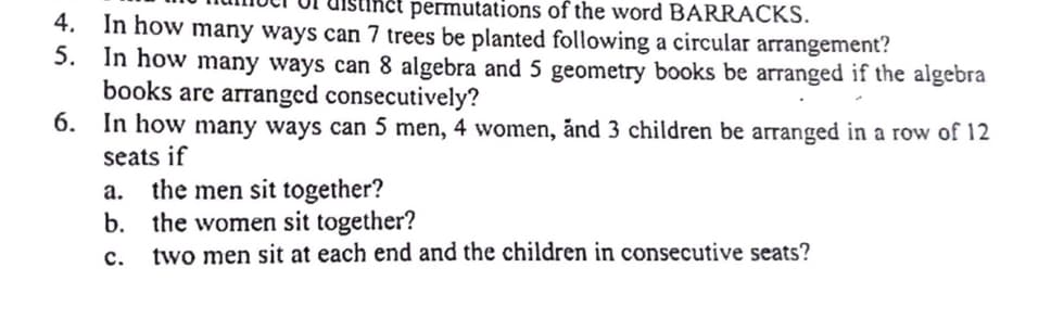 permutations of the word BARRACKS.
4. In how many ways can 7 trees be planted following a circular arrangement?
5. In how many ways can 8 algebra and 5 geometry books be arranged if the algebra
books are arranged consecutively?
6.
In how many ways can 5 men, 4 women, and 3 children be arranged in a row of 12
seats if
a. the men sit together?
b.
the women sit together?
two men sit at each end and the children in consecutive seats?
C.