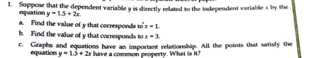 1. Suppose that the dependent variable y is directly related to the independent variable x by the
equation y=1.5 + 2x.
a. Find the value of y that corresponds to'x -1.
b. Find the value of y that corresponds to x = 3.
c.
Graphs and equations have an important relationship. All the points that satisfy the
equation y = 1.5+ 2x have a common property. What is it?