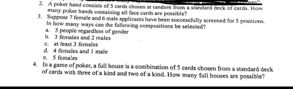 sen?
2. A poker hand consists of 5 cards chosen at random from a standard deck of cards. How
many poker hands containing all face cards are possible?
3. Suppose 7 female and 6 male applicants have been successfully screened for 5 positions.
In how many ways can the following compositions be selected?
a. 5 people regardless of gender
b. 3 females and 2 males
c. at least 3 females
d. 4 females and 1 male
e. 5 females
4. In a game of poker, a full house is a combination of 5 cards chosen from a standard deck
of cards with three of a kind and two of a kind. How many full houses are possible?