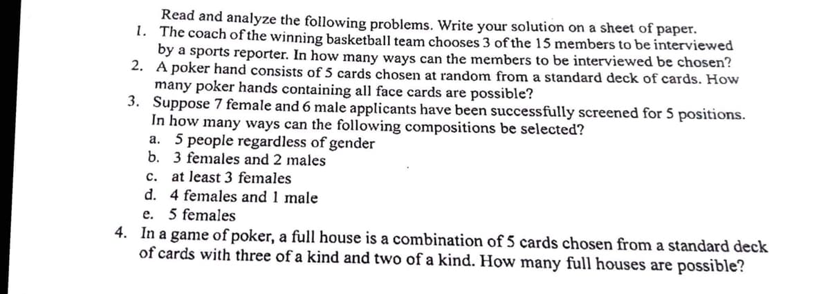 1.
Read and analyze the following problems. Write your solution on a sheet of paper.
The coach of the winning basketball team chooses 3 of the 15 members to be interviewed
by a sports reporter. In how many ways can the members to be interviewed be chosen?
A poker hand consists of 5 cards chosen at random from a standard deck of cards. How
many poker hands containing all face cards are possible?
2.
3.
Suppose 7 female and 6 male applicants have been successfully screened for 5 positions.
In how many ways can the following compositions be selected?
a. 5 people regardless of gender
b. 3 females and 2 males
C.
at least 3 females
d.
4 females and 1 male
e. 5 females
4. In a game of poker, a full house is a combination of 5 cards chosen from a standard deck
of cards with three of a kind and two of a kind. How many full houses are possible?