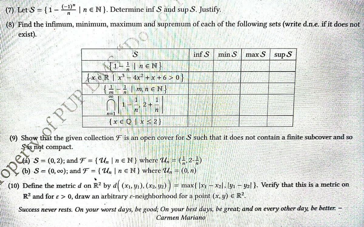 (7) Let S = { 1 − (−1)” | n € N}. Determine inf S and sup S. Justify.
n
(8) Find the infimum, minimum, maximum and supremum of each of the following sets (write d.n.e. if it does not
exist).
S
inf S min S
max S sup S
1
1 - ² | neN}
n
{xER | x³-4x²+x+6 > 0 }
= - = | m, n € N
m
n
∞
1
2+
n
n
n=1
{XEQ x ≤ 2}
(9) Show that the given collection F is an open cover for S such that it does not contain a finite subcover and so
Sis not compact.
-
(a) S = (0, 2); and F = { Un | n E N} where Un.
(-1,2-)
(b) S = (0, ∞); and F = { Un | n E N} where Un = (0, n)
4
(10) Define the metric d on R² by d( (x₁, y₁), (x2, y2)) = max{ x₁ - x₂l|y₁ - yal}. Verify that this is a metric on
R² and for > 0, draw an arbitrary e-neighborhood for a point (x, y) E R².
Success never rests. On your worst days, be good; On your best days, be great, and on every other day, be better.
Carmen Mariano
ор
of PUR
DO