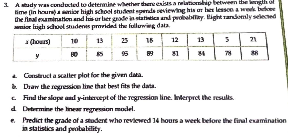 3. A study was conducted to determine whether there exists a relationship between the length of
time (in hours) a senior high school student spends reviewing his or her lesson a week before
the final examination and his or her grade in statistics and probability. Eight randomly selected
senior high school students provided the following data.
x (hours)
10
13
25
18
12
13
5
21
80
85
95
89
81
y
84
78
a. Construct a scatter plot for the given data.
b. Draw the regression line that best fits the data.
c. Find the slope and y-intercept of the regression line. Interpret the results.
d.
Determine the linear regression model.
e.
Predict the grade of a student who reviewed 14 hours a week before the final examination
in statistics and probability.
88