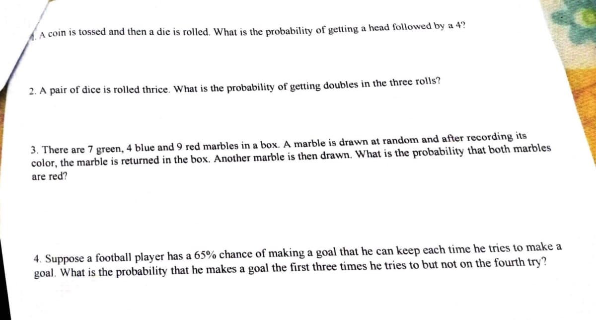 A coin is tossed and then a die is rolled. What is the probability of getting a head followed by a 4?
2. A pair of dice is rolled thrice. What is the probability of getting doubles in the three rolls?
3. There are 7 green, 4 blue and 9 red marbles in a box. A marble is drawn at random and after recording its
color, the marble is returned in the box. Another marble is then drawn. What is the probability that both marbles
are red?
4. Suppose a football player has a 65% chance of making a goal that he can keep each time he tries to make a
goal. What is the probability that he makes a goal the first three times he tries to but not on the fourth try?