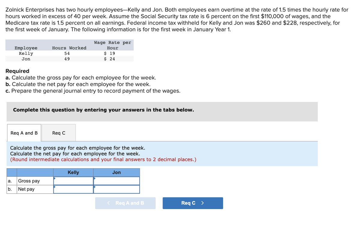 Zolnick Enterprises has two hourly employees-Kelly and Jon. Both employees earn overtime at the rate of 1.5 times the hourly rate for
hours worked in excess of 40 per week. Assume the Social Security tax rate is 6 percent on the first $110,000 of wages, and the
Medicare tax rate is 1.5 percent on all earnings. Federal income tax withheld for Kelly and Jon was $260 and $228, respectively, for
the first week of January. The following information is for the first week in January Year 1.
Employee
Kelly
Jon
Required
a. Calculate the gross pay for each employee for the week.
b. Calculate the net pay for each employee for the week.
c. Prepare the general journal entry to record payment of the wages.
Req A and B
a.
b.
Hours Worked
54
49
Complete this question by entering your answers in the tabs below.
Wage Rate per
Hour
$ 19
$ 24
Calculate the gross pay for each employee for the week.
Calculate the net pay for each employee for the week.
(Round intermediate calculations and your final answers to 2 decimal places.)
Kelly
Gross pay
Net pay
Req C
<
Jon
Req A and B
Req C >
11