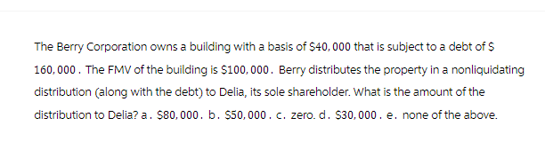 The Berry Corporation owns a building with a basis of $40,000 that is subject to a debt of $
160,000. The FMV of the building is $100,000. Berry distributes the property in a nonliquidating
distribution (along with the debt) to Delia, its sole shareholder. What is the amount of the
distribution to Delia? a. $80,000. b. $50,000. c. zero. d. $30,000. e. none of the above.