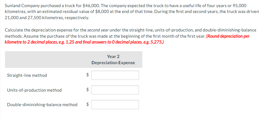 Sunland Company purchased a truck for $46,000. The company expected the truck to have a useful life of four years or 95,000
kilometres, with an estimated residual value of $8,000 at the end of that time. During the first and second years, the truck was driven
21,000 and 27,500 kilometres, respectively.
Calculate the depreciation expense for the second year under the straight-line, units-of-production, and double-diminishing-balance
methods. Assume the purchase of the truck was made at the beginning of the first month of the first year. (Round depreciation per
kilometre to 2 decimal places, e.g. 1.25 and final answers to O decimal places, e.g. 5,275.)
Straight-line method
Units-of-production method
$
GA
LA
Double-diminishing-balance method $
GA
Year 2
Depreciation Expense