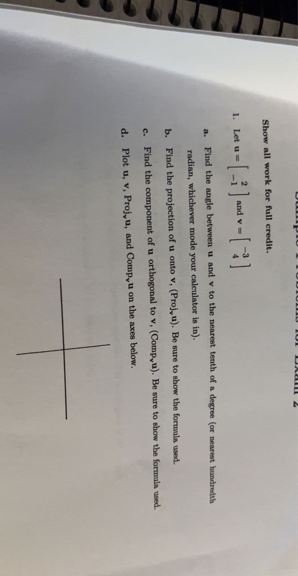 ### Vector Analysis Assignment

**Instructions:**
Show all work for full credit.

1. Let **u** = \(\begin{bmatrix} 2 \\ -1 \end{bmatrix}\) and **v** = \(\begin{bmatrix} -3 \\ 4 \end{bmatrix}\).

   a. **Find the angle between** **u** and **v** to the nearest tenth of a degree (or nearest hundredth radian, whichever mode your calculator is in).

   b. **Find the projection of** **u** onto **v** (\(\text{Proj}_{\mathbf{v}}\mathbf{u}\)). Be sure to show the formula used.

   c. **Find the component of** **u** **orthogonal to** **v** (\(\text{Comp}_{\mathbf{v}}\mathbf{u}\)). Be sure to show the formula used.

   d. **Plot** **u**, **v**, \(\text{Proj}_{\mathbf{v}}\mathbf{u}\), and \(\text{Comp}_{\mathbf{v}}\mathbf{u}\) on the axes below.

**Graph:** 
- The graph consists of standard Cartesian coordinate axes with no specific labels or grid marks. Use it to visually represent the given vectors and their calculated projections and components.