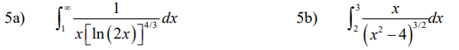 ### Integral Calculations for Advanced Mathematics

This section covers two integral problems often encountered in advanced mathematics courses. Below, each integral is shown along with a brief introduction.

#### Problem 5a)
\[ \int_{1}^{\infty} \frac{1}{x [\ln(2x)]^{4/3}} \, dx \]

In this problem, we are dealing with an improper integral that extends from 1 to infinity. The integrand is a function of \( x \) that includes both a logarithmic term and a fractional power.

#### Problem 5b)
\[ \int_{2}^{3} \frac{x}{(x^2 - 4)^{3/2}} \, dx \]

This problem presents a definite integral with the integration limits from 2 to 3. The integrand is a rational function involving \( x \), where the denominator is a power of the difference of squares, specifically \( (x^2 - 4)^{3/2} \).

These integrals require advanced techniques in calculus, such as substitution, limits, and potentially special functions or transformations. Understanding how to approach and solve these integrals is crucial for students looking to master higher-level calculus concepts.