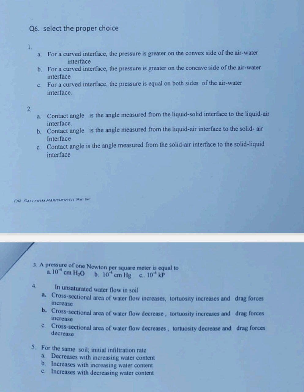 Q6. select the proper choice
1.
2.
a.
b. For a curved interface, the pressure is greater on the concave side of the air-water
interface
For a curved interface, the pressure is equal on both sides of the air-water
interface.
C
For a curved interface, the pressure is greater on the convex side of the air-water
interface
a.
Contact angle is the angle measured from the liquid-solid interface to the liquid-air
interface.
b.
Contact angle is the angle measured from the liquid-air interface to the solid-air
Interface
c. Contact angle is the angle measured from the solid-air interface to the solid-liquid
interface
DR SALLOOM BARGHOOTH SALIM
3. A pressure of one Newton per square meter is equal to
a. 10 cm H₂O b. 10 cm Hg c.. 10 kP
In unsaturated water flow in soil
a. Cross-sectional area of water flow increases, tortuosity increases and drag forces
increase
b. Cross-sectional area of water flow decrease, tortuosity increases and drag forces
increase
c. Cross-sectional area of water flow decreases, tortuosity decrease and drag forces
decrease
5. For the same soil; initial infiltration rate
a. Decreases with increasing water content
b. Increases with increasing water content
c. Increases with decreasing water content