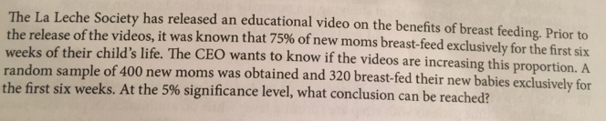 The La Leche Society has released an educational video on the benefits of breast feeding. Prior to
the release of the videos, it was known that 75% of new moms breast-feed exclusively for the first six
weeks of their child's life. The CEO wants to know if the videos are increasing this proportion. A
random sample of 400 new moms was obtained and 320 breast-fed their new babies exclusively for
the first six weeks. At the 5% significance level, what conclusion can be reached?
