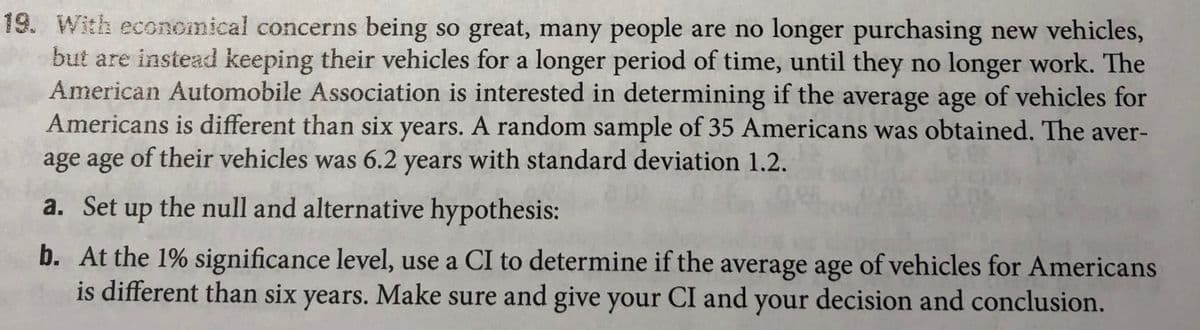 19. With economical concerns being so great, many people are no longer purchasing new vehicles,
but are instead keeping their vehicles for a longer period of time, until they no longer work. The
American Automobile Association is interested in determining if the average age of vehicles for
Americans is different than six years. A random sample of 35 Americans was obtained. The aver-
age age of their vehicles was 6.2 years with standard deviation 1.2.
a. Set up the null and alternative hypothesis:
b. At the 1% significance level, use a CI to determine if the average age of vehicles for Americans
is different than six years. Make sure and give your CI and your decision and conclusion.
