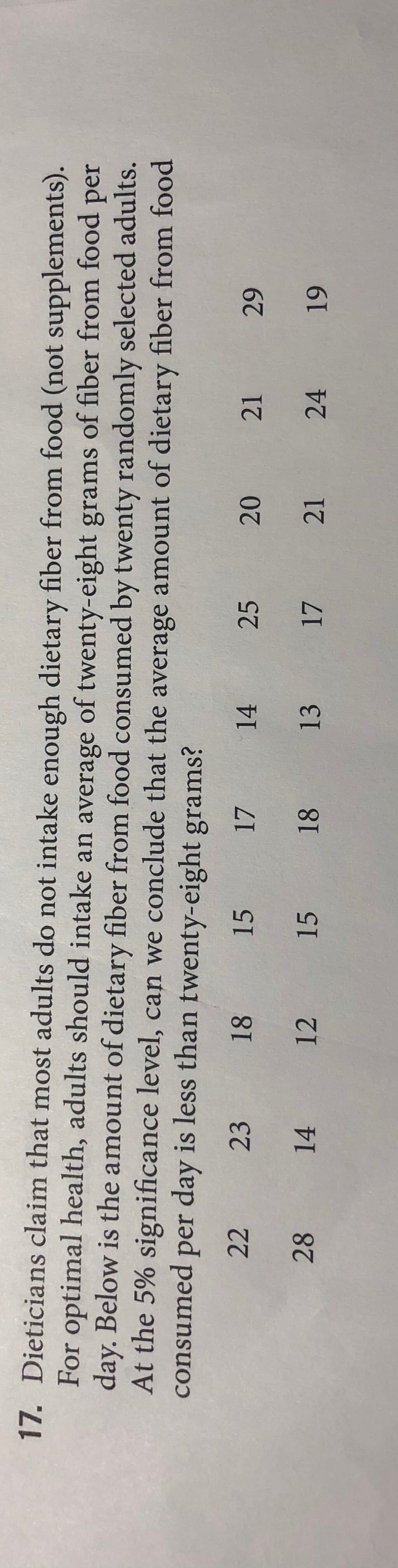 17. Dieticians claim that most adults do not intake enough dietary fiber from food (not supplements).
For optimal health, adults should intake an average of twenty-eight grams of fiber from food per
day. Below is the amount of dietary fiber from food consumed by twenty randomly selected adults.
At the 5% significance level, can we conclude that the average amount of dietary fiber from food
consumed per day is less than twenty-eight grams?
22
23
18
15
17
14
25
20
21
28
14 12 15 18
13
17
21
24
