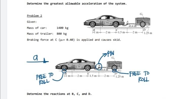 Determine the greatest allowable acceleration of the systen.
Problem 2
Given:
04
Mass of car:
1480 kg
i5m+ 2m-125 m
Mass of trailer: se0 kg
Braking force at C (uc= 0.40) is applied and causes skid.
PIN
0.75 m
艇 TD
ROLL
-FREE TO
ROLL
im+ 2m 1.5 m
m 125 m
Determine the reactions at B, C, and D.
