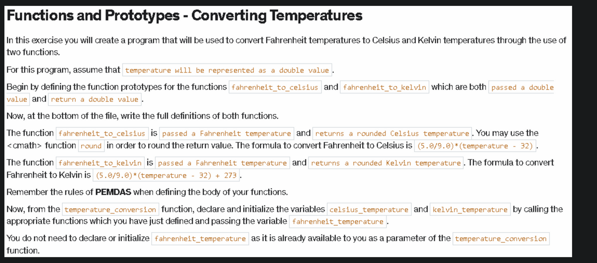 Functions and Prototypes - Converting Temperatures
In this exercise you will create a program that will be used to convert Fahrenheit temperatures to Celsius and Kelvin temperatures through the use of
two functions.
For this program, assume that temperature will be represented as a double value
Begin by defining the function prototypes for the functions fahrenheit_to_celsius and fahrenheit_to_kelvin which are both passed a double
value and return a double value.
Now, at the bottom of the file, write the full definitions of both functions.
The function fahrenheit_to_celsius is passed a Fahrenheit temperature and returns a rounded Celsius temperature. You may use the
<<math> function round in order to round the return value. The formula to convert Fahrenheit to Celsius is (5.0/9.0)*(temperature
32).
The function fahrenheit_to_kelvin is passed a Fahrenheit temperature and returns a rounded Kelvin temperature. The formula to convert
Fahrenheit to Kelvin is (5.0/9.0)*(temperature - 32) + 273.
Remember the rules of PEMDAS when defining the body of your functions.
Now, from the temperature_conversion function, declare and initialize the variables celsius_temperature and kelvin_temperature by calling the
appropriate functions which you have just defined and passing the variable fahrenheit_temperature.
You do not need to declare or initialize fahrenheit_temperature as it is already available to you as a parameter of the temperature_conversion
function.