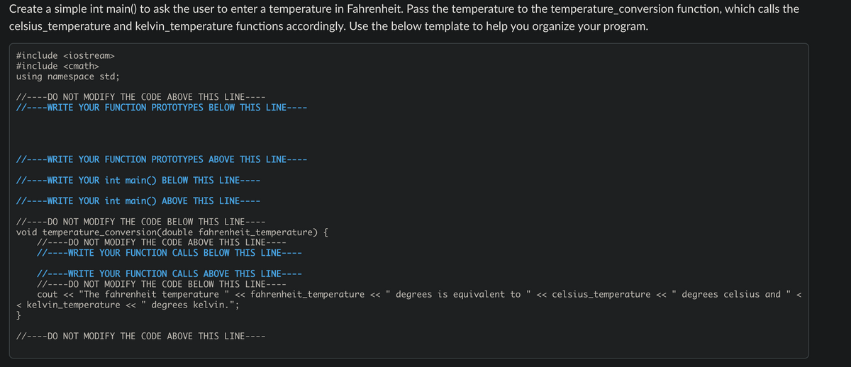 Create a simple int main() to ask the user to enter a temperature in Fahrenheit. Pass the temperature to the temperature_conversion function, which calls the
celsius_temperature and kelvin_temperature functions accordingly. Use the below template to help you organize your program.
#include <iostream>
#include <cmath>
using namespace std;
//----DO NOT MODIFY THE CODE ABOVE THIS LINE-
//----WRITE YOUR FUNCTION PROTOTYPES BELOW THIS LINE-
//----WRITE YOUR FUNCTION PROTOTYPES ABOVE THIS LINE-
//----WRITE YOUR int main() BELOW THIS LINE----
//----WRITE YOUR int main() ABOVE THIS LINE----
//----DO NOT MODIFY THE CODE BELOW THIS LINE----
void temperature_conversion (double fahrenheit_temperature) {
//----DO NOT MODIFY THE CODE ABOVE THIS LINE.
//----WRITE YOUR FUNCTION CALLS BELOW THIS LINE-
//----WRITE YOUR FUNCTION CALLS ABOVE THIS LINE--
//----DO NOT MODIFY THE CODE BELOW THIS LINE----
cout << "The fahrenheit temperature << fahrenheit_temperature << degrees is equivalent to << celsius_temperature <<
< kelvin_temperature << degrees kelvin.";
}
//----DO NOT MODIFY THE CODE ABOVE THIS LINE---
11
degrees celsius and
11
<