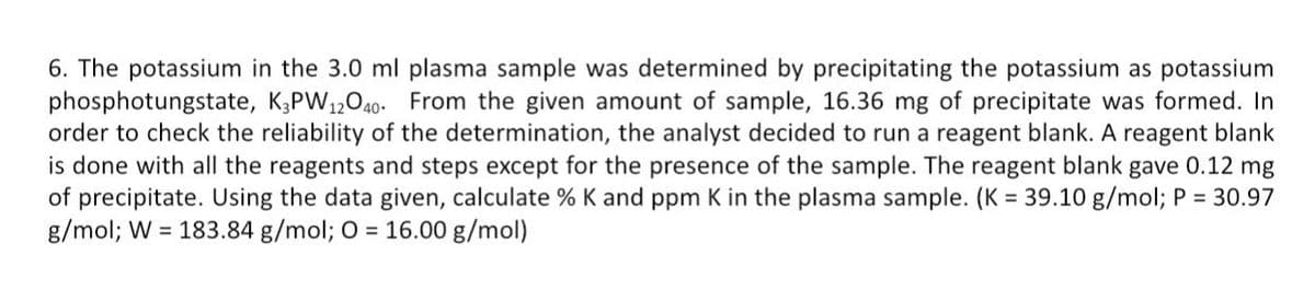 6. The potassium in the 3.0 ml plasma sample was determined by precipitating the potassium as potassium
phosphotungstate, K,PW12040- From the given amount of sample, 16.36 mg of precipitate was formed. In
order to check the reliability of the determination, the analyst decided to run a reagent blank. A reagent blank
is done with all the reagents and steps except for the presence of the sample. The reagent blank gave 0.12 mg
of precipitate. Using the data given, calculate % K and ppm K in the plasma sample. (K = 39.10 g/mol; P = 30.97
g/mol; W = 183.84 g/mol; O = 16.00 g/mol)
