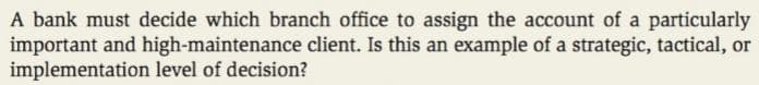 A bank must decide which branch office to assign the account of a particularly
important and high-maintenance client. Is this an example of a strategic, tactical, or
implementation level of decision?
