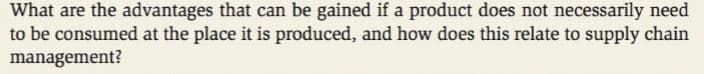 What are the advantages that can be gained if a product does not necessarily need
to be consumed at the place it is produced, and how does this relate to supply chain
management?
