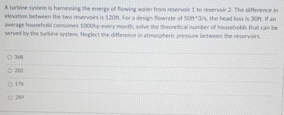 A turbine system is harnessing the energy of flowing water from reservoir 1 to reservoir 2. The difference in
elevation between the two reservoirs is 120ft. For a design flowrate of 50ft^3/s, the head loss is 30ft. If an
average household consumes 1000hp every month, solve the theoretical number of households that can be
served by the turbine system. Neglect the difference in atmospheric pressure between the reservoirs.
O 368
O 202
O 176
O 289
