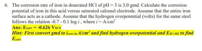 6. The corrosion rate of iron in deaerated HCl of pH = 3 is 3.0 gmd. Calculate the corrosion
potential of iron in this acid versus saturated calomel electrode. Assume that the entire iron
surface acts as a cathode. Assume that the hydrogen overpotential (volts) for the same steel
follows the relation -0.7 - 0.1 log i, where i = A/cm?
Ans: Ecorr = -0.626 VSCE
Hint: First convert gmd to icorr in A/cm² and find hydrogen overpotential and EH-H2 to find
Ecorr
