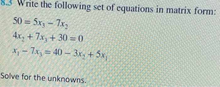 Write the following set of equations in matrix form:
50 = 5x, – 7x,
%3D
4x, + 7x, + 30 = 0
%3D
X- 7x = 40 – 3x, + 5x,
%3D
Solve for the unknowns.
