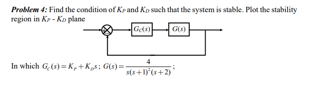 Problem 4: Find the condition of Kp and Kp such that the system is stable. Plot the stability
region in Kp - KD plane
G(s)
G(s)
4
In which G.(s) =K,+Kps; G(s)=
s(s+1)°(s+2)
