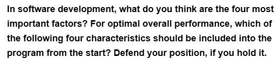 In software development, what do you think are the four most
important factors? For optimal overall performance, which of
the following four characteristics should be included into the
program from the start? Defend your position, if you hold it.