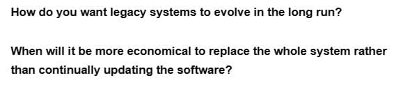 How do you want legacy systems to evolve in the long run?
When will it be more economical to replace the whole system rather
than continually updating the software?