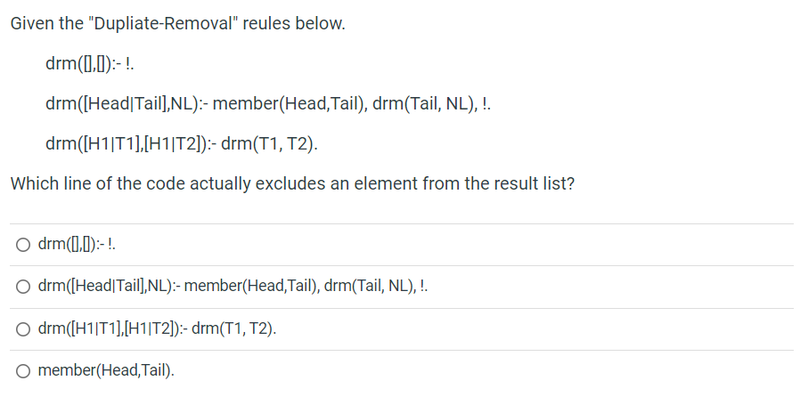 Given the "Dupliate-Removal" reules below.
drm(0,0):- !.
drm([Head|Tail],NL):- member(Head,Tail), drm(Tail, NL), !.
drm([H1|T1],[H1|T2]):- drm(T1, T2).
Which line of the code actually excludes an element from the result list?
O drm(1,1):-!.
O drm([Head|Tail,NL):- member(Head,Tail), drm(Tail, NL), !.
O drm([H1|T1],[H1|T2]):- drm(T1, T2).
O member(Head, Tail).
