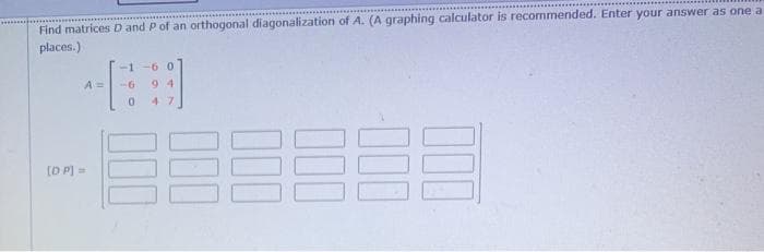 Find matrices D and P of an orthogonal diagonalization of A. (A graphing calculator is recormmended. Enter your answer as one a
places.)
-1-6 0
A 3D
-G
9 4
0.
47
[D P] =
