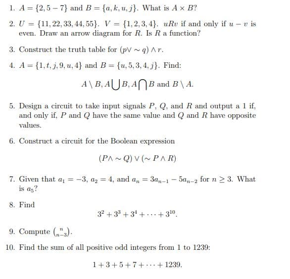 1. A = {2,5 – 7} and B = {a, k, u, j}. What is A x B?
2. U = {11,22, 33, 44, 55}. V = {1,2, 3, 4}. uRv if and only if u – v is
even. Draw an arrow diagram for R. Is Ra function?
3. Construct the truth table for (pV ~ q) Ar.
4. A = {1, t, j, 9, u, 4} and B = {u, 5, 3, 4, j}. Find:
A\B, AUB, ANB and B\ A.
5. Design a circuit to take input signals P, Q, and R and output a 1 if,
and only if, P and Q have the same value and Q and R have opposite
values.
6. Construct a circuit for the Boolean expression
(PA - Q) V (~ PA R)
7. Given that a, = -3, az = 4, and a, = 3an-1 - 5a,n-2 for n 2 3. What
is az?
8. Find
32 + 33 + 34 +
+ 310.
9. Compute („"3).
10. Find the sum of all positive odd integers from 1 to 1239:
1+3+5+7+...+ 1239.
