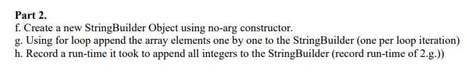 Part 2.
f. Create a new StringBuilder Object using no-arg constructor.
g. Using for loop append the array elements one by one to the StringBuilder (one per loop iteration)
h. Record a run-time it took to append all integers to the StringBuilder (record run-time of 2.g.))
