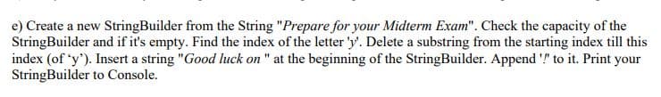 e) Create a new StringBuilder from the String "Prepare for your Midterm Exam". Check the capacity of the
StringBuilder and if it's empty. Find the index of the letter 'y'. Delete a substring from the starting index till this
index (of 'y'). Insert a string "Good luck on " at the beginning of the StringBuilder. Append '!" to it. Print your
StringBuilder to Console.
