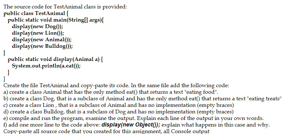 The source code for TestAnimal class is provided:
public class TestAnimal {
public static void main(String[] args){
display(new Dog();
display(new Lion());
display(new Animal());
display(new Bulldog();
}
public static void display(Animal a) {
System.out.println(a.eat());
}
}
Create the file TestAnimal and copy-paste its code. In the same file add the following code:
a) create a class Animal that has the only method eat() that returns a text "eating food".
b) create a class Dog, that is a subclass of Animal and has the only method eat() that returns a text "eating treats"
c) create a class Lion , that is a subclass of Animal and has no implementation (empty braces)
d) create a class Bulldog, that is a subclass of Dog and has no implementation (empty braces)
e) compile and run the program, examine the output. Explain each line of the output in your own words.
f) add one more line to the code above: display(new Object(); explain what happens in this case and why.
Copy-paste all source code that you created for this assignment, all Console output
