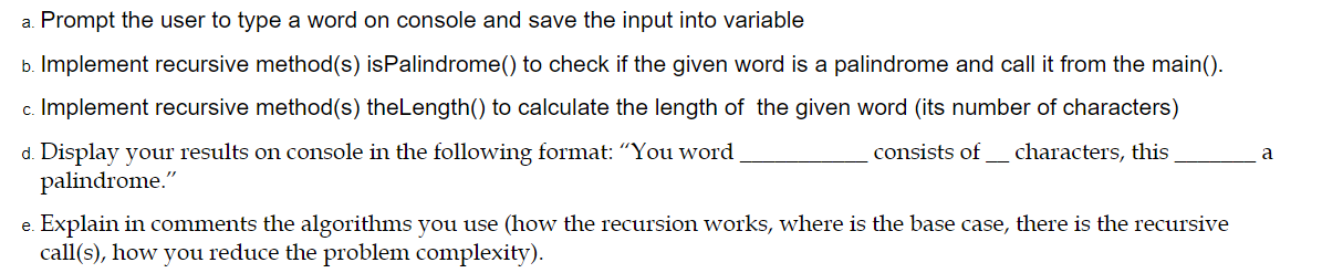 a. Prompt the user to type a word on console and save the input into variable
b. Implement recursive method(s) isPalindrome() to check if the given word is a palindrome and call it from the main().
c. Implement recursive method(s) theLength() to calculate the length of the given word (its number of characters)
d. Display your results on console in the following format: "You word
palindrome."
consists of_ characters, this
a
e. Explain in comments the algorithms you use (how the recursion works, where is the base case, there is the recursive
call(s), how you reduce the problem complexity).
