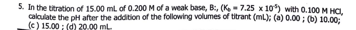 5. In the titration of 15.00 mL of 0.200 M of a weak base, B:, (Kb = 7.25 x 10³) with 0.100 M HCI.
calculate the pH after the addition of the following volumes of titrant (mL); (a) 0.00 ; (b) 10.00:
(c ) 15.00 ; (d) 20.00 mL.
%3D
