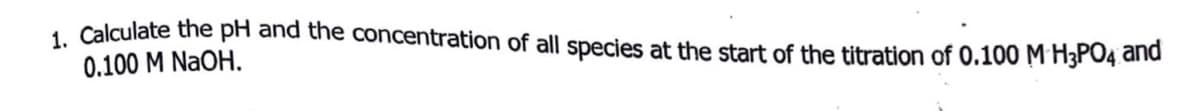 1 Calculate the pH and the concentration of all species at the start of the titration of 0.100 M H3PO4 and
0.100 M NaOH.
