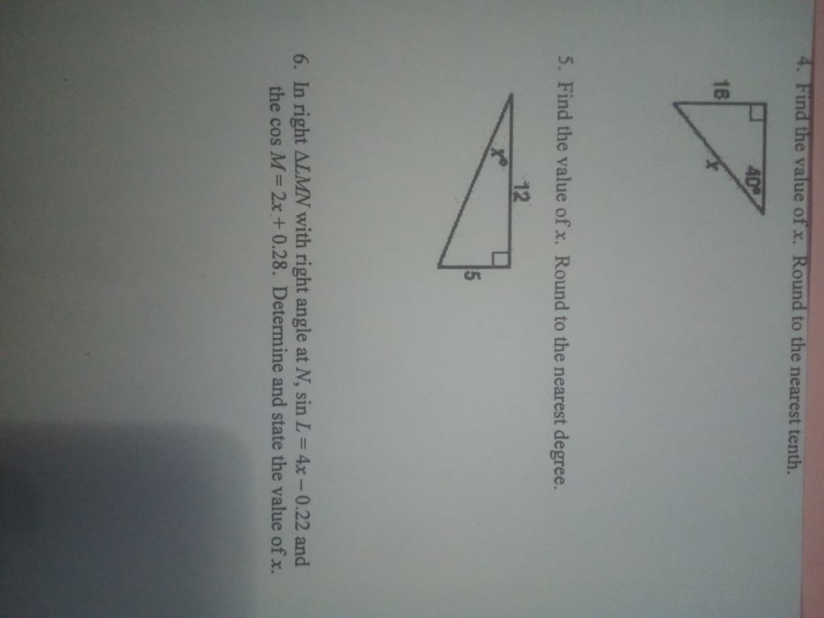 4. Find the value of x. Round to the nearest tenth.
40
16
5. Find the value of x. Round to the nearest degree.
12
5
6. In right ALMN with right angle at N, sin L = 4x-0.22 and
the cos M= 2x+ 0.28. Determine and state the value of x.
