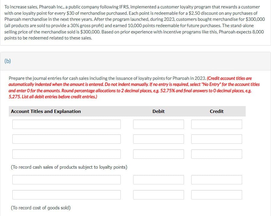 To increase sales, Pharoah Inc., a public company following IFRS, implemented a customer loyalty program that rewards a customer
with one loyalty point for every $30 of merchandise purchased. Each point is redeemable for a $2.50 discount on any purchases of
Pharoah merchandise in the next three years. After the program launched, during 2023, customers bought merchandise for $300,000
(all products are sold to provide a 30% gross profit) and earned 10,000 points redeemable for future purchases. The stand-alone
selling price of the merchandise sold is $300,000. Based on prior experience with incentive programs like this, Pharoah expects 8,000
points to be redeemed related to these sales.
(b)
Prepare the journal entries for cash sales including the issuance of loyalty points for Pharoah in 2023. (Credit account titles are
automatically indented when the amount is entered. Do not indent manually. If no entry is required, select "No Entry" for the account titles
and enter O for the amounts. Round percentage allocations to 2 decimal places, e.g. 52.75% and final answers to O decimal places, e.g.
5,275. List all debit entries before credit entries.)
Account Titles and Explanation
Debit
Credit
(To record cash sales of products subject to loyalty points)
(To record cost of goods sold)