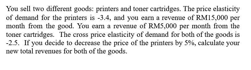 You sell two different goods: printers and toner cartridges. The price elasticity
of demand for the printers is -3.4, and you earn a revenue of RM15,000 per
month from the good. You earn a revenue of RM5,000 per month from the
toner cartridges. The cross price elasticity of demand for both of the goods is
-2.5. If you decide to decrease the price of the printers by 5%, calculate your
new total revenues for both of the goods.
