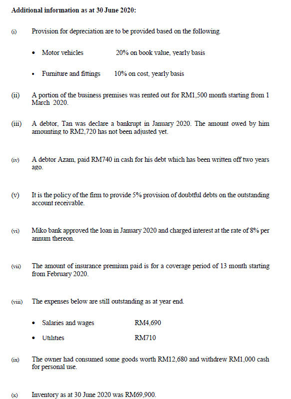 Additional information as at 30 June 2020:
Provision for depreciation are to be provided based on the following
• Motor vehicles
20% on book value, yearly basis
Fumiture and fittings
10% on cost, yearly basis
A portion of the business premises was rented out for RM1,500 month starting from 1
March 2020.
(ii)
A debtor, Tan was declare a bankrupt in January 2020. The amount owed by him
amounting to RM2,720 has not been adjusted yet.
(111
(iv)
A debtor Azam, paid RM740 in cash for his debt which has been written off two years
ago.
(v)
It is the policy of the fim to provide 5% provision of doubtful debts on the outstanding
account receivable.
Miko bank approved the loan in January 2020 and charged interest at the rate of 8% per
annum thereon.
(vi)
(vi) The amount of insurance premium paid is for a coverage period of 13 month starting
from February 2020.
(vii) The expenses below are still outstanding as at year end.
Salaries and wages
RM4,690
Utilıties
RM710
The owner had consumed some goods worth RM12,680 and withdrew RM1,000 cash
for personal use.
(ix)
Inventory as at 30 June 2020 was RM69,900.
