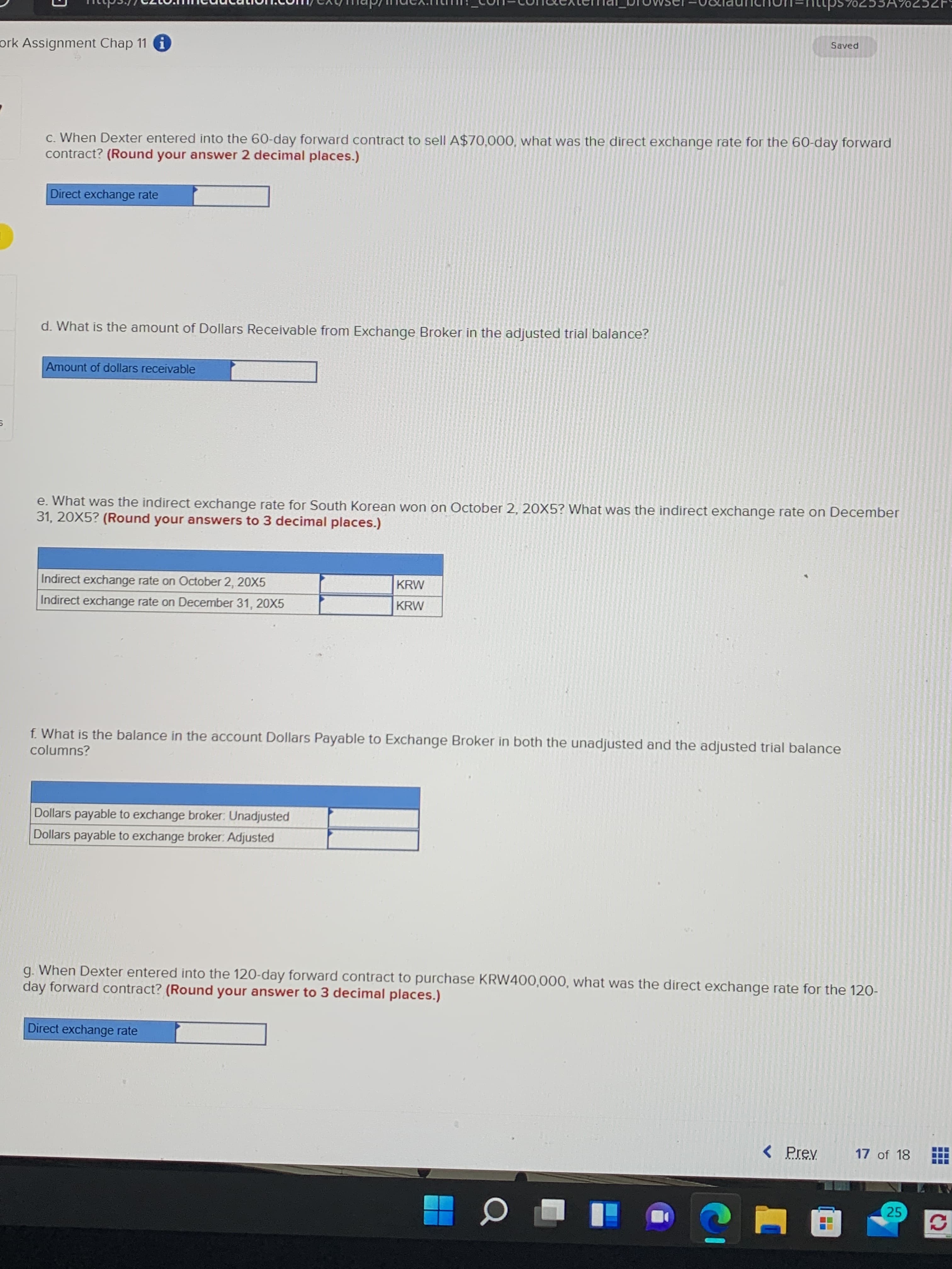 Saved
ork Assignment Chap 11 i
C. When Dexter entered into the 60-day forward contract to sell A$70,000, what was the direct exchange rate for the 60-day forward
contract? (Round your answer 2 decimal places.)
Direct exchange rate
d. What is the amount of Dollars Receivable from Exchange Broker in the adjusted trial balance?
Amount of dollars receivable
e. What was the indirect exchange rate for South Korean won on October 2, 20X5? What was the indirect exchange rate on December
31, 20X5? (Round your answers to 3 decimal places.)
Indirect exchange rate on October 2, 20X5
KRW
Indirect exchange rate on December 31, 20X5
KRW
f. What is the balance in the account Dollars Payable to Exchange Broker in both the unadjusted and the adjusted trial balance
columns?
Dollars payable to exchange broker: Unadjusted
Dollars payable to exchange broker: Adjusted
g. When Dexter entered into the 120-day forward contract to purchase KRW400,000, what was the direct exchange rate for the 120-
day forward contract? (Round your answer to 3 decimal places.)
Direct exchange rate
< Prev
17 of 18
25
