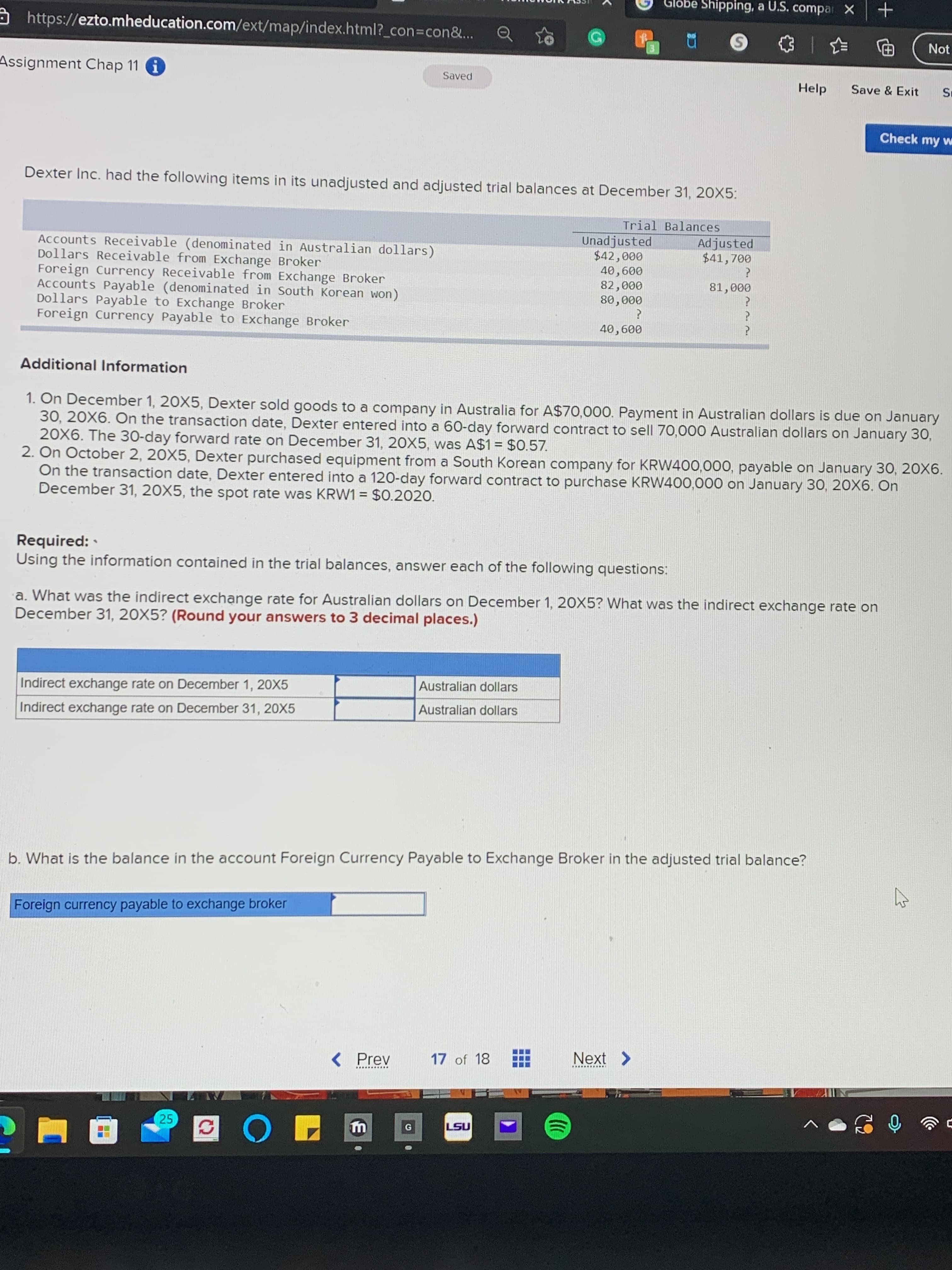 Glöbe Shipping, a U.S. compar X
https://ezto.mheducation.com/ext/map/index.html?_con%3Dcon&...
电
|一
Not
Assignment Chap 11 i
Saved
Help
Save & Exit
Check my w
Dexter Inc. had the following items in its unadjusted and adjusted trial balances at December 31, 20X5:
Trial Balances
Unadjusted
Adjusted
$41,700
Accounts Receivable (denominated in Australian dollars)
Dollars Receivable from Exchange Broker
Foreign Currency Receivable from Exchange Broker
Accounts Payable (denominated in South Korean won)
Dollars Payable to Exchange Broker
Foreign Currency Payable to Exchange Broker
000
009
000
000'08
000 '
009o
Additional Information
1. On December 1, 20X5, Dexter sold goods to a company in Australia for A$70,000. Payment in Australian dollars is due on January
30, 20X6. On the transaction date, Dexter entered into a 60-day forward contract to sell 70,000 Australian dollars on January 30,
20X6. The 30-day forward rate on December 31, 20X5, was A$1 = $0.57.
2. On October 2, 20X5, Dexter purchased equipment from a South Korean company for KRW400,000, payable on January 30, 20X6.
On the transaction date, Dexter entered into a 120-day forward contract to purchase KRW400,000 on January 30, 20X6. On
December 31, 20X5, the spot rate was KRW1 = $0.2020.
%3D
%3D
Required:
Using the information contained in the trial balances, answer each of the following questions:
a. What was the indirect exchange rate for Australian dollars on December 1, 20X5? What was the indirect exchange rate on
December 31, 20X5? (Round your answers to 3 decimal places.)
Australian dollars
Indirect exchange rate on December 1, 20X5
Australian dollars
Indirect exchange rate on December 31, 20X5
b. What is the balance in the account Foreign Currency Payable to Exchange Broker in the adjusted trial balance?
Foreign currency payable to exchange broker
Next >
Prev
<>
17 of 18
25
LSU
