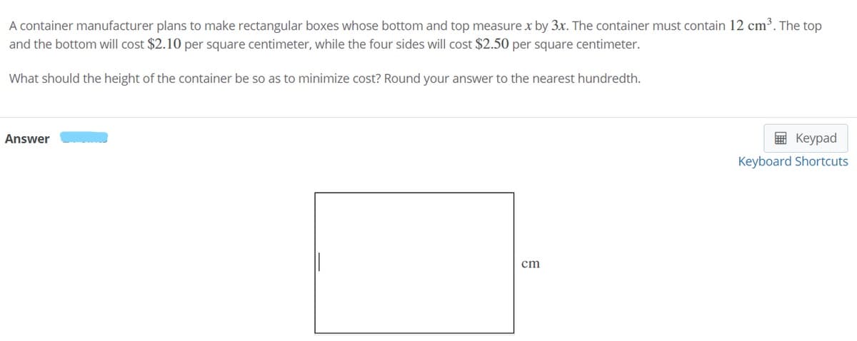 A container manufacturer plans to make rectangular boxes whose bottom and top measure x by 3x. The container must contain 12 cm³. The top
and the bottom will cost $2.10 per square centimeter, while the four sides will cost $2.50 per square centimeter.
What should the height of the container be so as to minimize cost? Round your answer to the nearest hundredth.
Answer
E Keypad
Keyboard Shortcuts
cm
