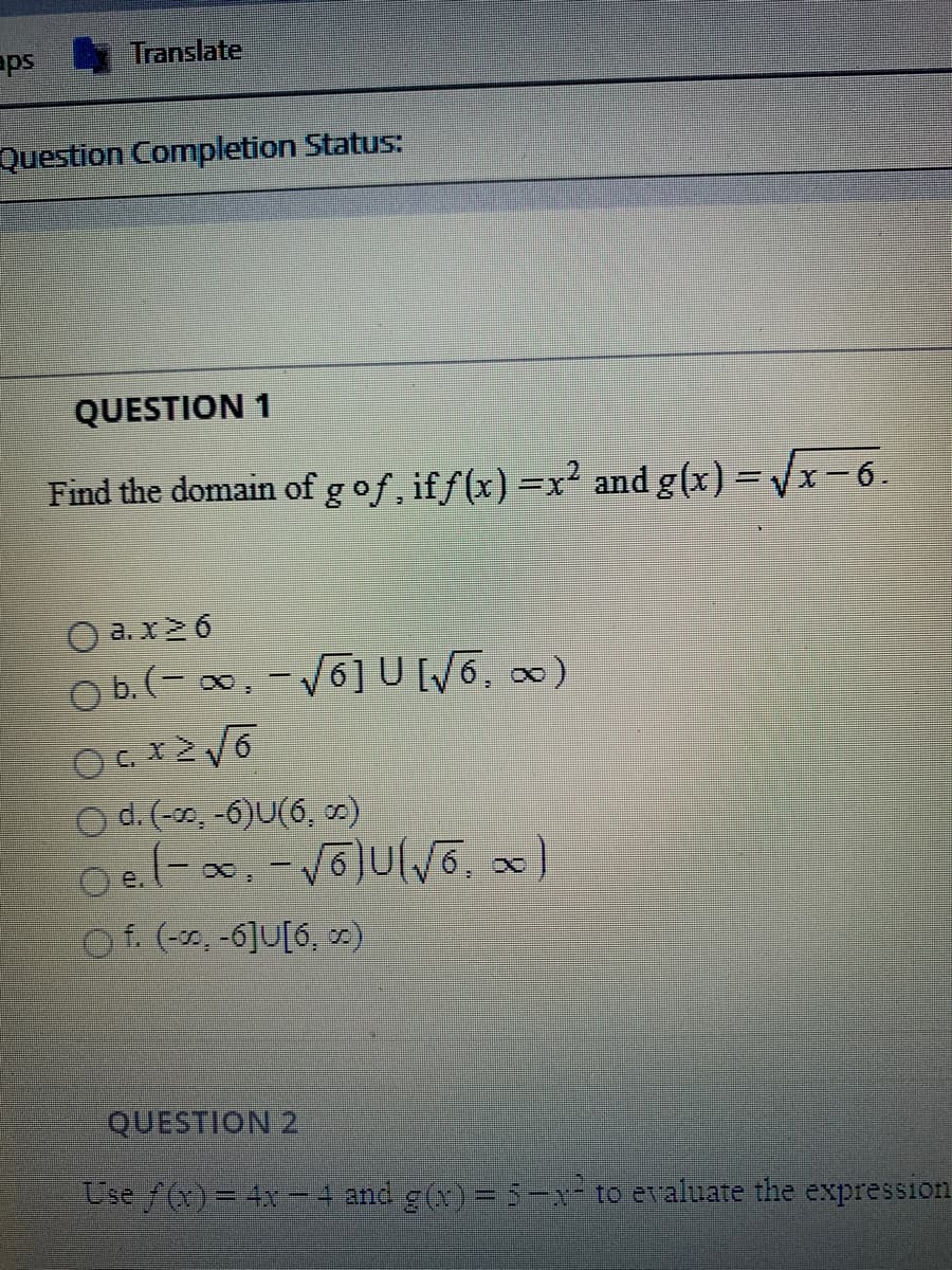 Find the domain of gof, iff(x) =x² and g(x) = /x-6.
%3D
a. x26
O b.(- 0, -V6] U6, 0)
|
C.
O d.(-30, -6)U(6, 0)
Oel-a, -voJulvõ, x)
|
O f. (-30, -6]U[6, m)
