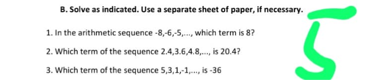 B. Solve as indicated. Use a separate sheet of paper, if necessary.
1. In the arithmetic sequence -8,-6,-5,..., which term is 8?
2. Which term of the sequence 2.4,3.6,4.8,.., is 20.4?
p....
3. Which term of the sequence 5,3,1,-1,.., is -36

